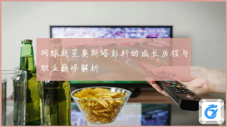 网球新星奥斯塔彭科的成长历程与职业巅峰解析