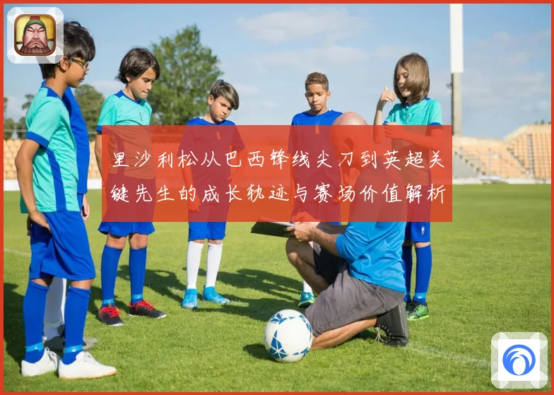 里沙利松从巴西锋线尖刀到英超关键先生的成长轨迹与赛场价值解析
