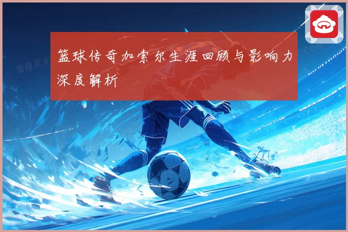 篮球传奇加索尔生涯回顾与影响力深度解析