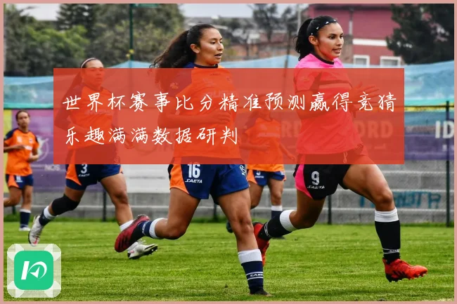 世界杯赛事比分精准预测赢得竞猜乐趣满满数据研判