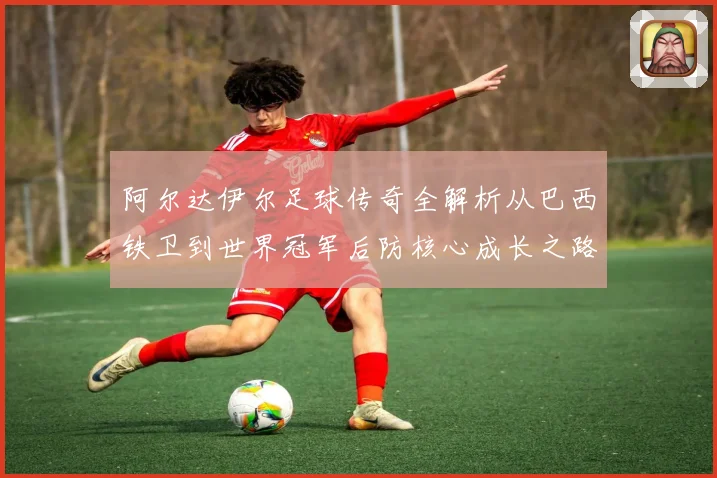 阿尔达伊尔足球传奇全解析从巴西铁卫到世界冠军后防核心成长之路