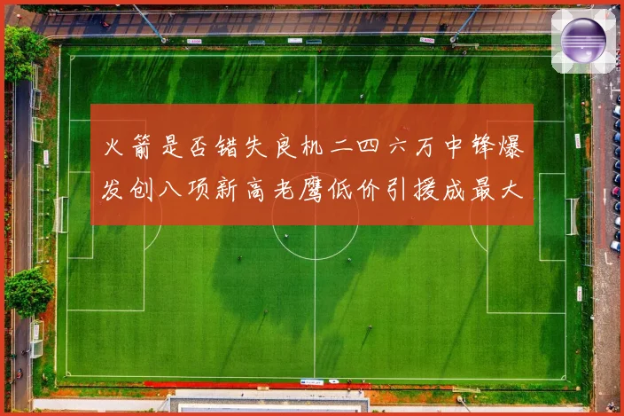 火箭是否错失良机二四六万中锋爆发创八项新高老鹰低价引援成最大赛场复盘