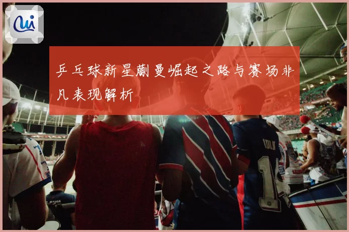 乒乓球新星蒯曼崛起之路与赛场非凡表现解析