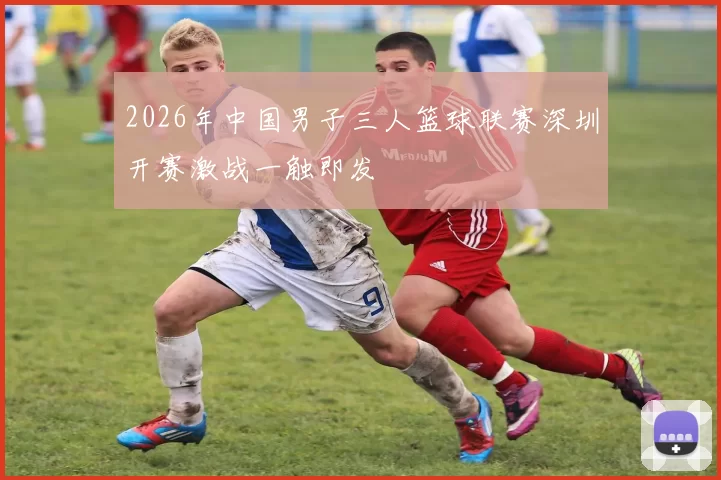 2026年中国男子三人篮球联赛深圳开赛激战一触即发