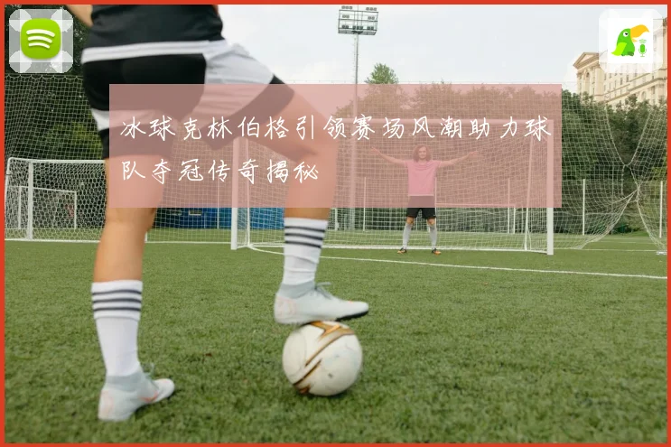 冰球克林伯格引领赛场风潮助力球队夺冠传奇揭秘
