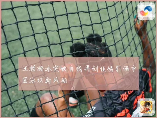 汪顺游泳突破自我再创佳绩引领中国泳坛新风潮