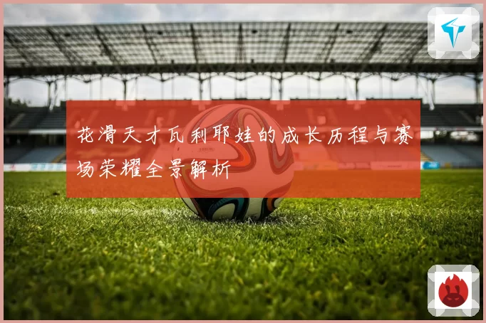 花滑天才瓦利耶娃的成长历程与赛场荣耀全景解析