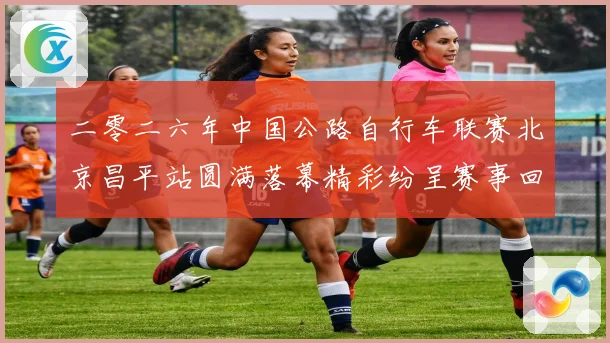 二零二六年中国公路自行车联赛北京昌平站圆满落幕精彩纷呈赛事回专题观察