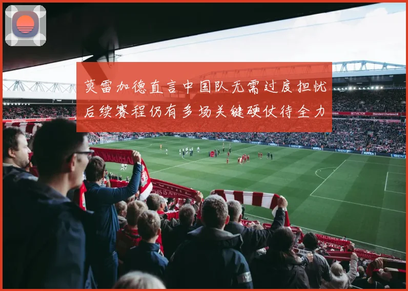 莫雷加德直言中国队无需过度担忧后续赛程仍有多场关键硬仗待全力成长观察