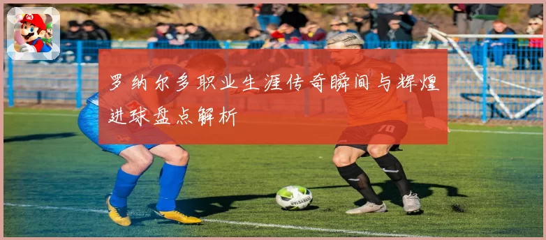 罗纳尔多职业生涯传奇瞬间与辉煌进球盘点解析