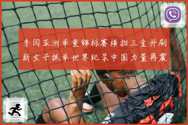李闫亚洲举重锦标赛横扫三金并刷新女子抓举世界纪录中国力量再震赛场
