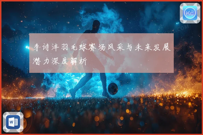 李诗沣羽毛球赛场风采与未来发展潜力深度解析