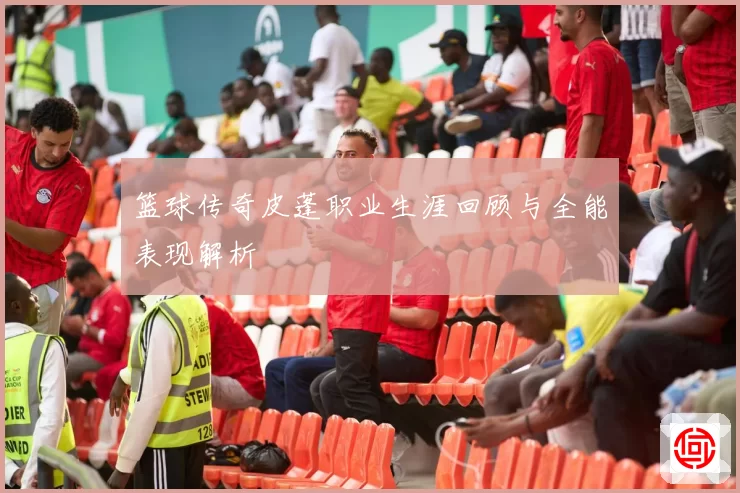 篮球传奇皮蓬职业生涯回顾与全能表现解析
