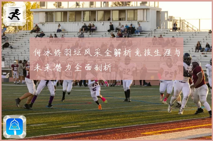 何冰娇羽坛风采全解析竞技生涯与未来潜力全面剖析