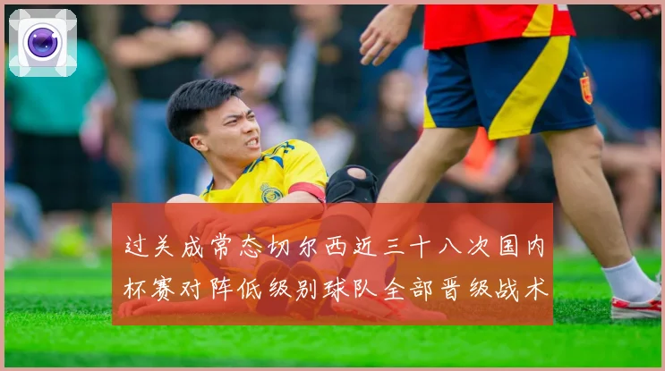 过关成常态切尔西近三十八次国内杯赛对阵低级别球队全部晋级战术观察