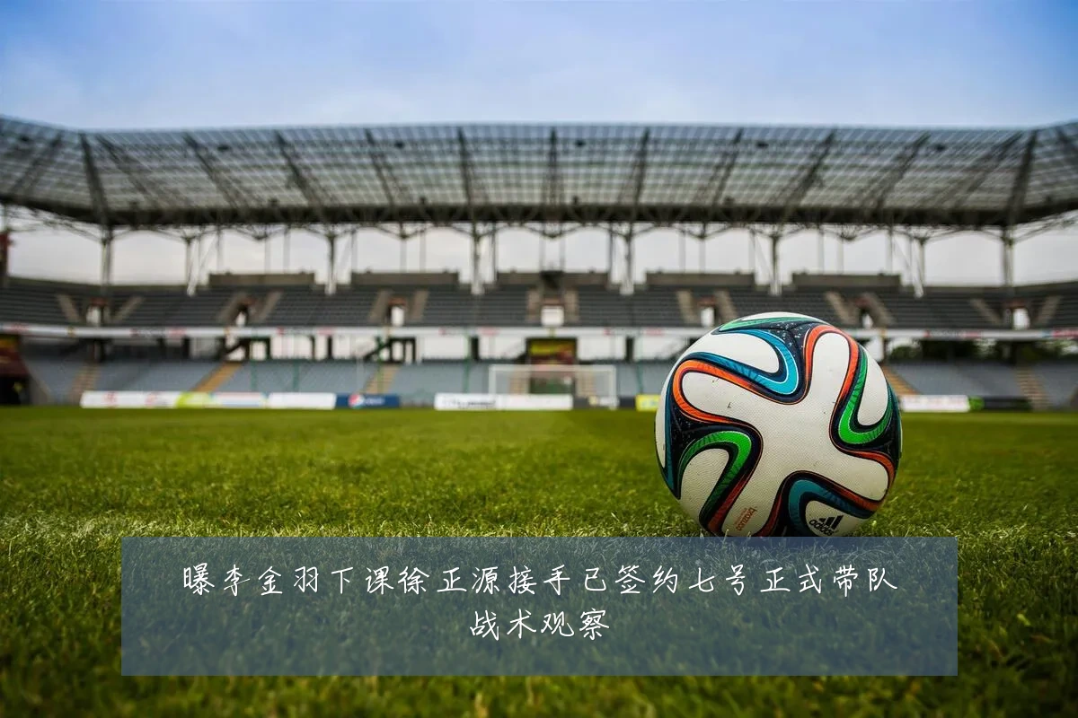 曝李金羽下课徐正源接手已签约七号正式带队战术观察