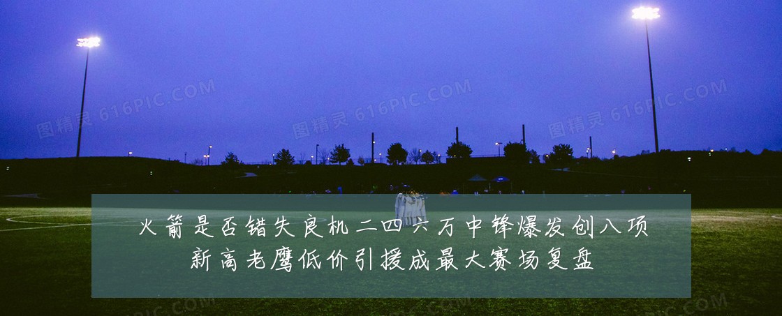 火箭是否错失良机二四六万中锋爆发创八项新高老鹰低价引援成最大赛场复盘