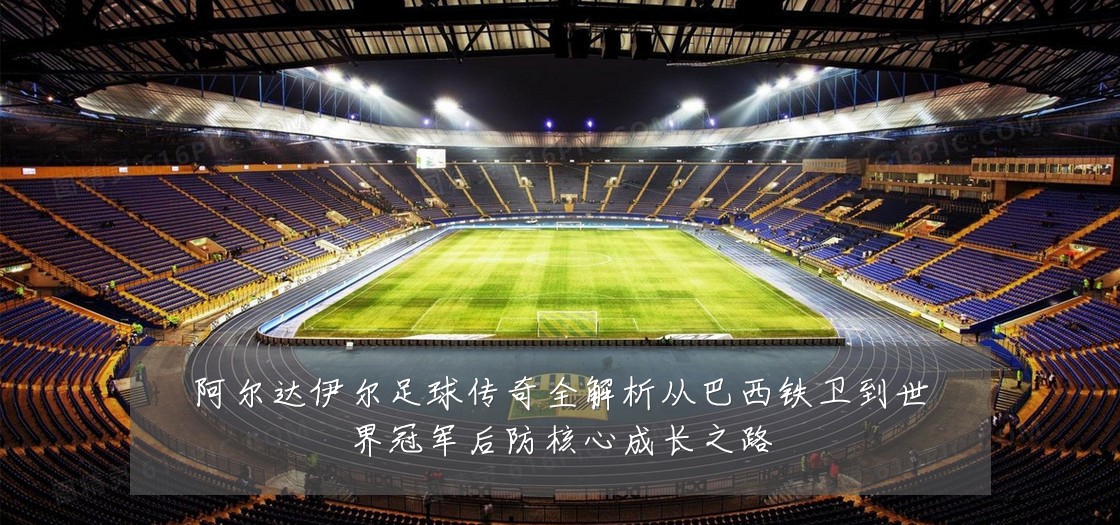阿尔达伊尔足球传奇全解析从巴西铁卫到世界冠军后防核心成长之路
